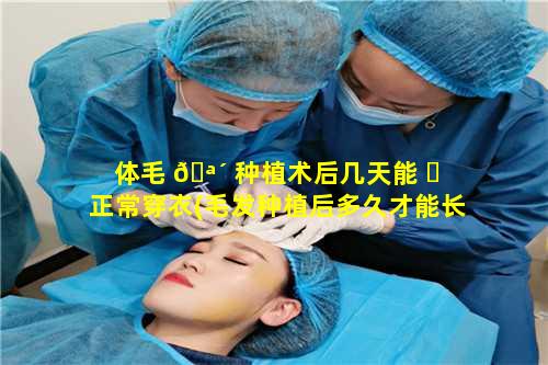 体毛 🪴 种植术后几天能 ☘ 正常穿衣(毛发种植后多久才能长出来头发)